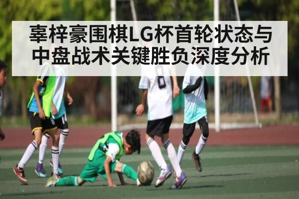 辜梓豪围棋LG杯首轮状态与中盘战术关键胜负深度分析