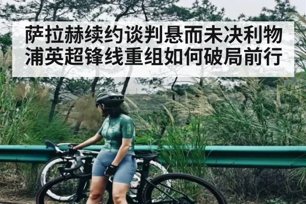 萨拉赫续约谈判悬而未决利物浦英超锋线重组如何破局前行