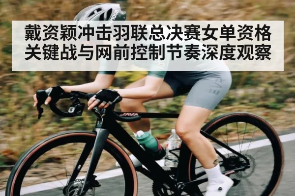 戴资颖冲击羽联总决赛女单资格关键战与网前控制节奏深度观察